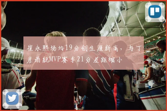 崔永熙场均19分创生涯新高,与丁彦雨航MVP赛季21分差距缩小