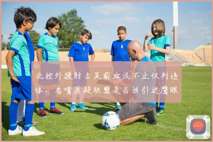 北控外援肘击吴前血流不止仅判违体,名嘴质疑联盟是否该引进鹰眼回放