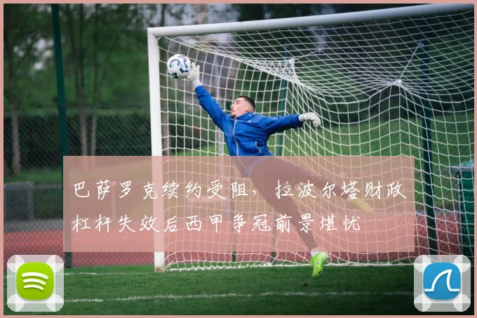 巴萨罗克续约受阻,拉波尔塔财政杠杆失效后西甲争冠前景堪忧