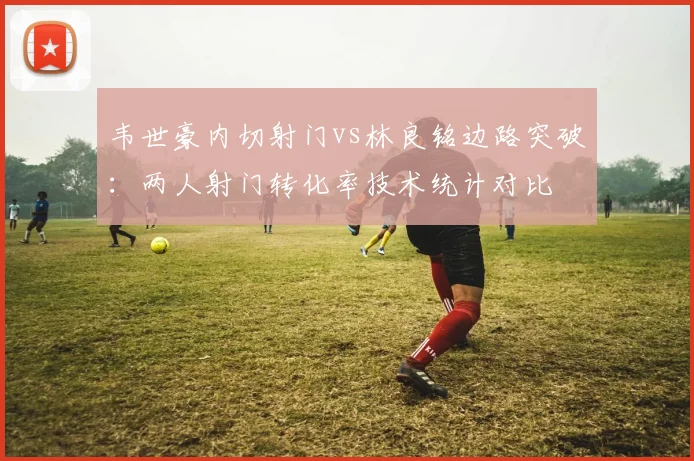 韦世豪内切射门vs林良铭边路突破：两人射门转化率技术统计对比